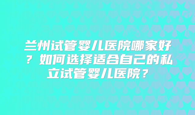 兰州试管婴儿医院哪家好?如何选择适合自己的私立试管婴儿医院?