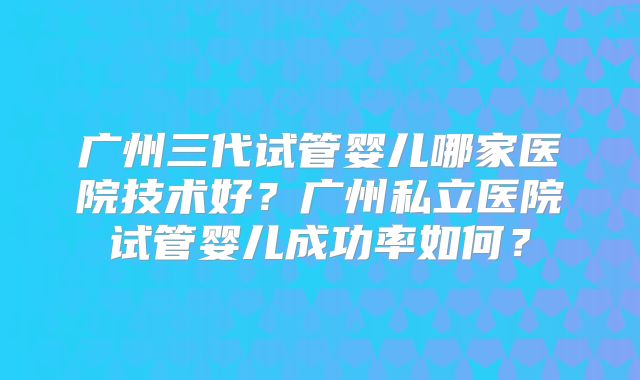 广州三代试管婴儿哪家医院技术好?广州私立医院试管婴儿成功率如何?