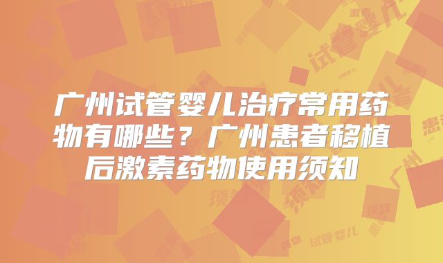 广州试管婴儿治疗常用药物有哪些?广州患者移植后激素药物使用须知