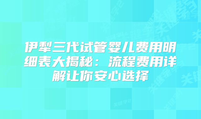 伊犁三代试管婴儿费用明细表大揭秘:流程费用详解让你安心选择