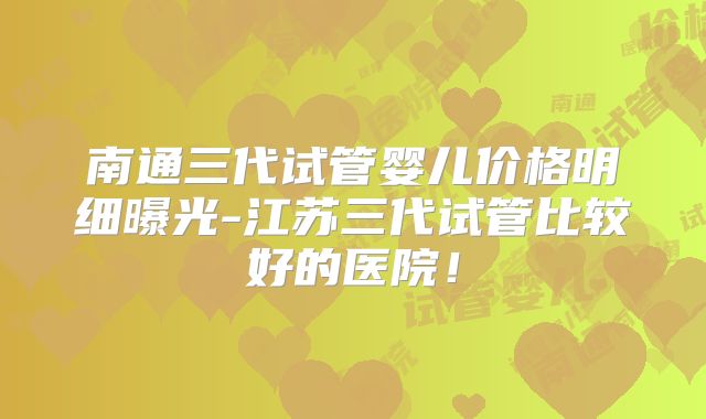 南通三代试管婴儿价格明细曝光-江苏三代试管比较好的医院!