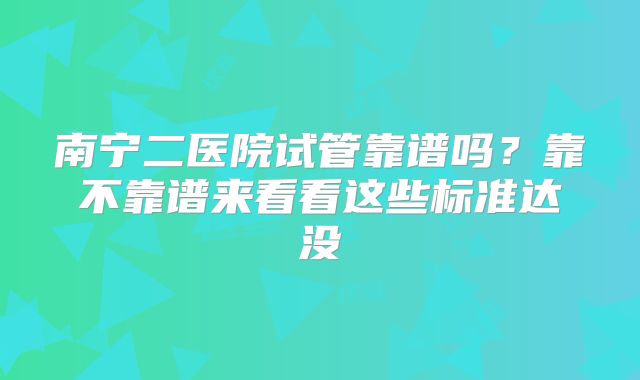 南宁二医院试管靠谱吗?靠不靠谱来看看这些标准达没