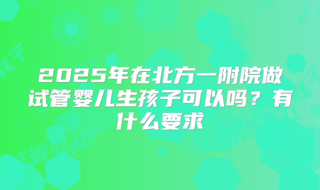 2025年在北方一附院做试管婴儿生孩子可以吗？有什么要求