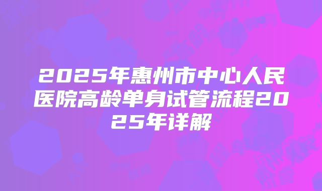 2025年惠州市中心人民医院高龄单身试管流程2025年详解