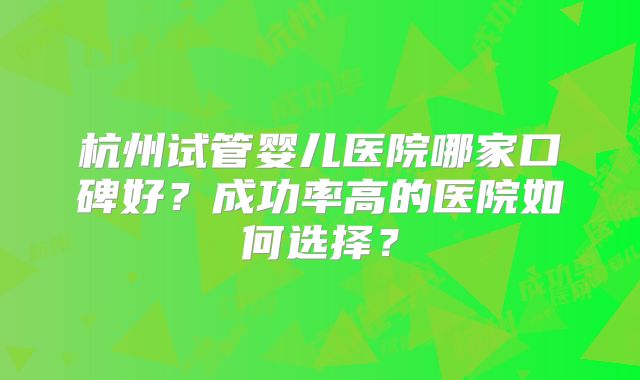 杭州试管婴儿医院哪家口碑好？成功率高的医院如何选择？