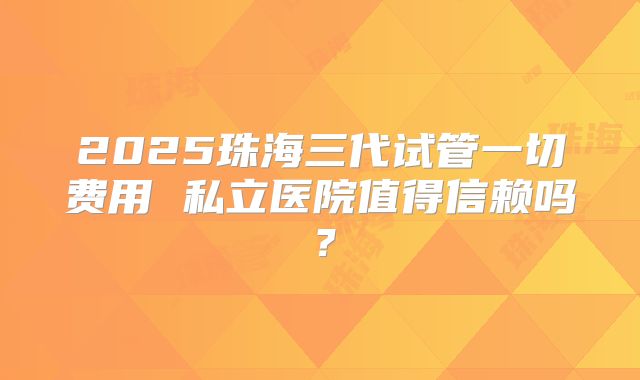 2025珠海三代试管一切费用 私立医院值得信赖吗?