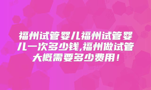 福州试管婴儿福州试管婴儿一次多少钱,福州做试管大概需要多少费用！