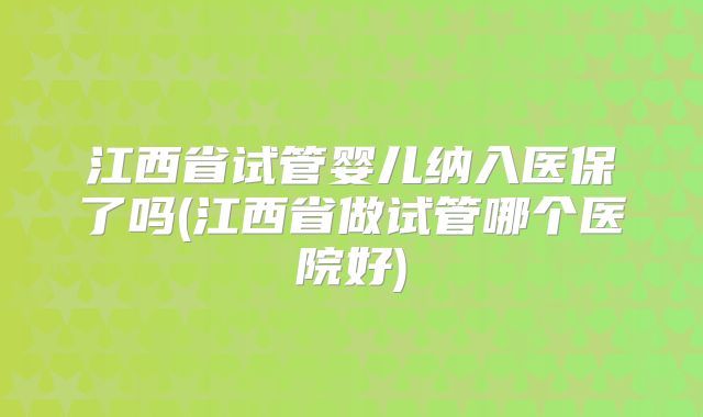 江西省试管婴儿纳入医保了吗(江西省做试管哪个医院好)