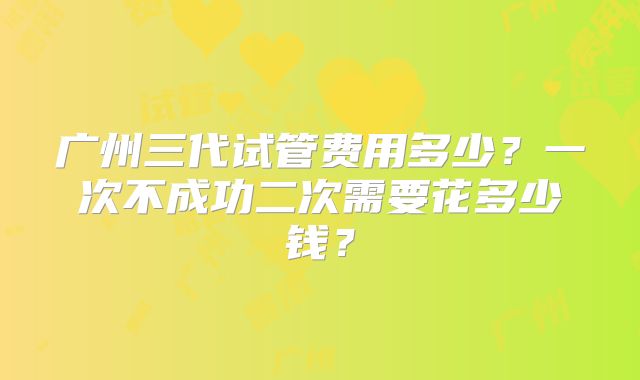 广州三代试管费用多少？一次不成功二次需要花多少钱？