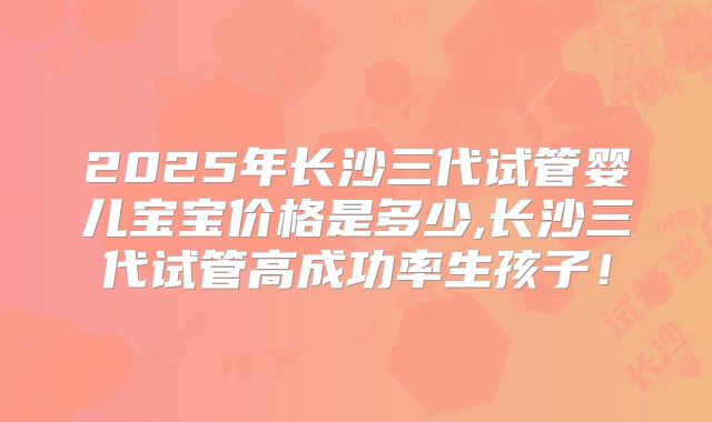 2025年长沙三代试管婴儿宝宝价格是多少,长沙三代试管高成功率生孩子！