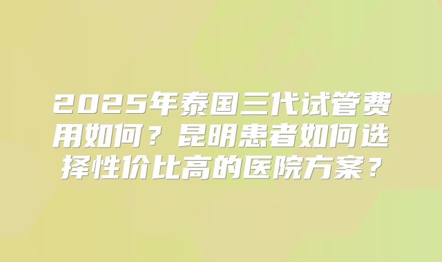 2025年泰国三代试管费用如何?昆明患者如何选择性价比高的医院方案?