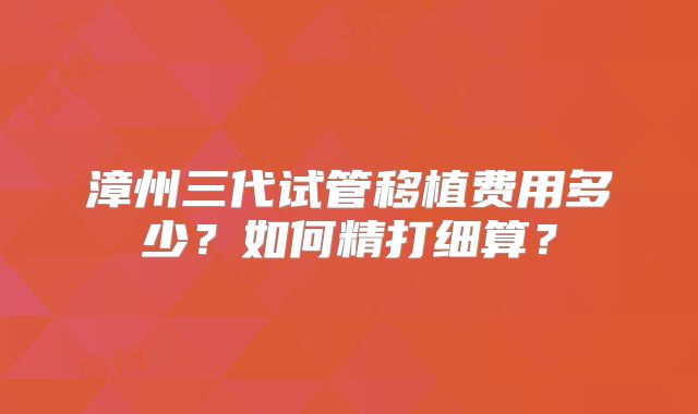 漳州三代试管移植费用多少?如何精打细算?