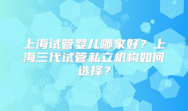 上海试管婴儿哪家好？上海三代试管私立机构如何选择？