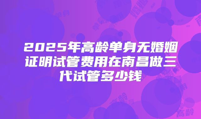 2025年高龄单身无婚姻证明试管费用在南昌做三代试管多少钱