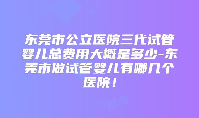 东莞市公立医院三代试管婴儿总费用大概是多少-东莞市做试管婴儿有哪几个医院!