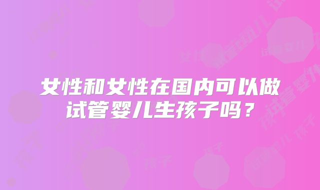 女性和女性在国内可以做试管婴儿生孩子吗?