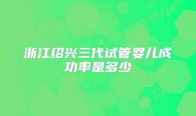 浙江绍兴三代试管婴儿成功率是多少