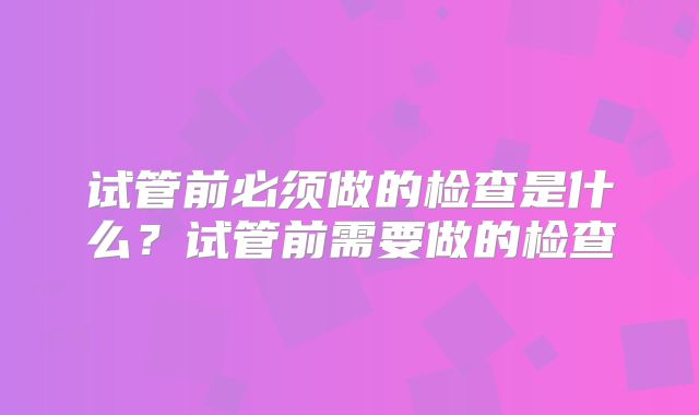 试管前必须做的检查是什么?试管前需要做的检查