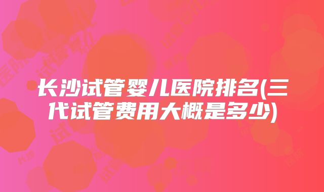 长沙试管婴儿医院排名(三代试管费用大概是多少)