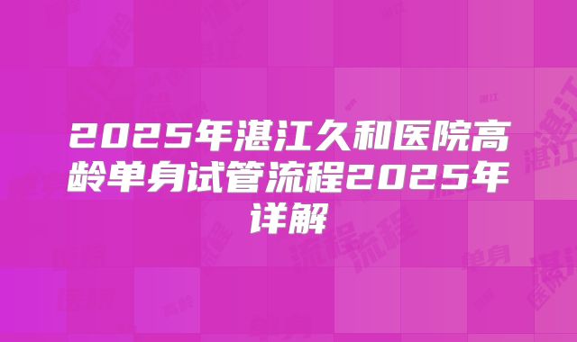 2025年湛江久和医院高龄单身试管流程2025年详解