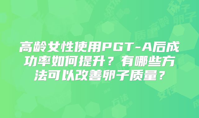 高龄女性使用PGT-A后成功率如何提升?有哪些方法可以改善卵子质量?