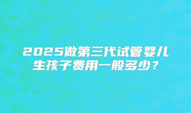 2025做第三代试管婴儿生孩子费用一般多少?