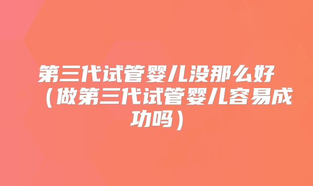 第三代试管婴儿没那么好(做第三代试管婴儿容易成功吗)