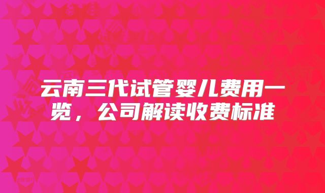 云南三代试管婴儿费用一览，公司解读收费标准