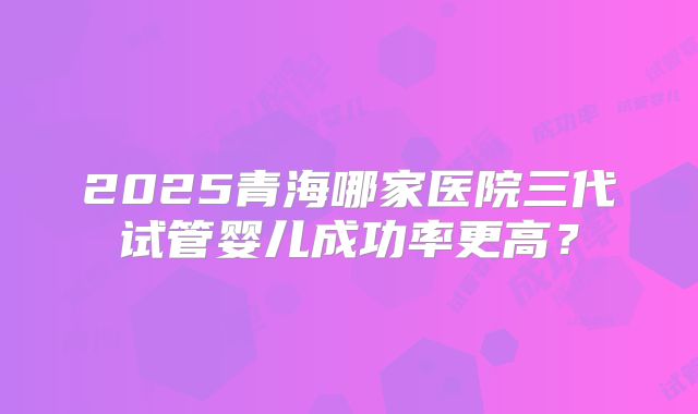 2025青海哪家医院三代试管婴儿成功率更高?