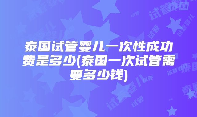 泰国试管婴儿一次性成功费是多少(泰国一次试管需要多少钱)