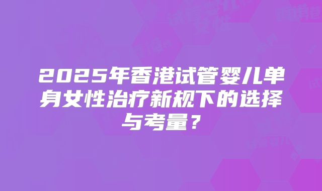 2025年香港试管婴儿单身女性治疗新规下的选择与考量?