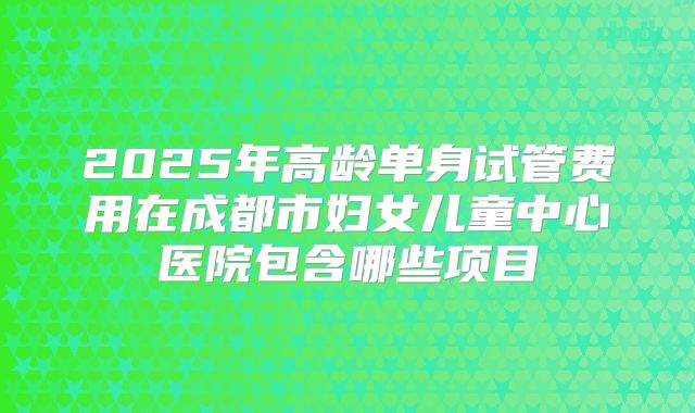2025年高龄单身试管费用在成都市妇女儿童中心医院包含哪些项目