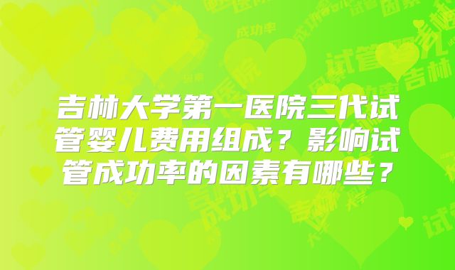 吉林大学第一医院三代试管婴儿费用组成?影响试管成功率的因素有哪些?