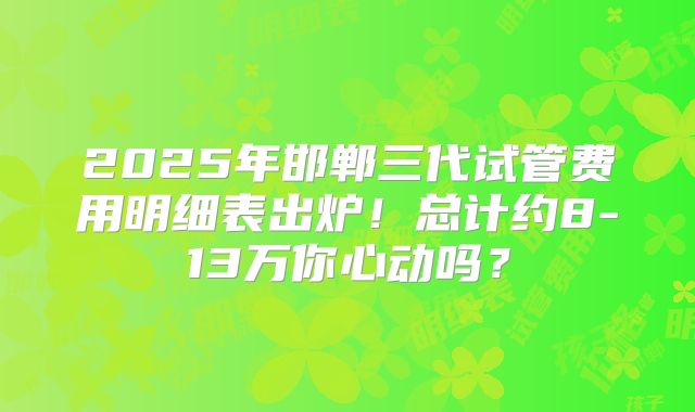 2025年邯郸三代试管费用明细表出炉！总计约8-13万你心动吗？