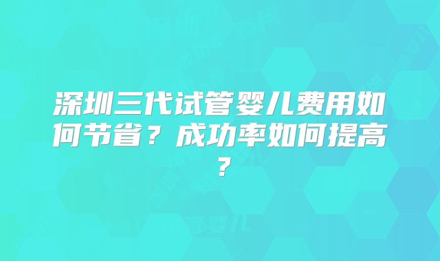 深圳三代试管婴儿费用如何节省?成功率如何提高?