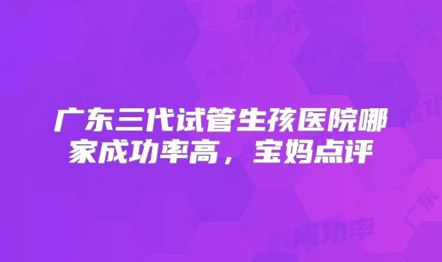 广东三代试管生孩医院哪家成功率高,宝妈点评