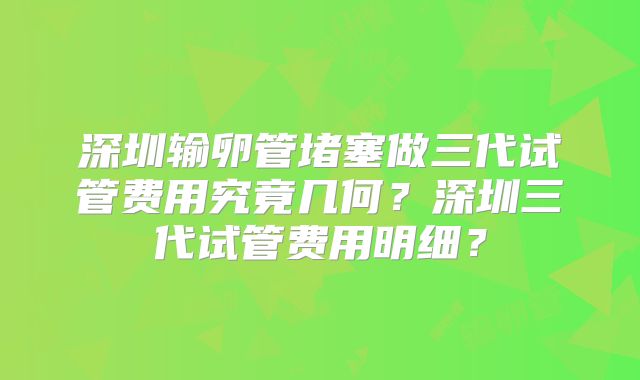 深圳输卵管堵塞做三代试管费用究竟几何？深圳三代试管费用明细？