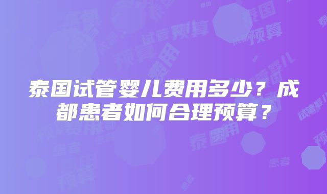 泰国试管婴儿费用多少?成都患者如何合理预算?