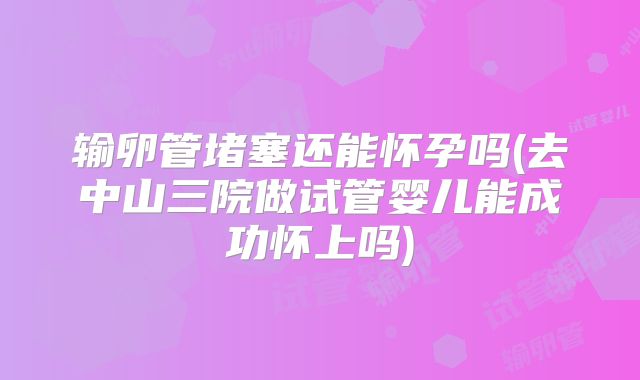 输卵管堵塞还能怀孕吗(去中山三院做试管婴儿能成功怀上吗)