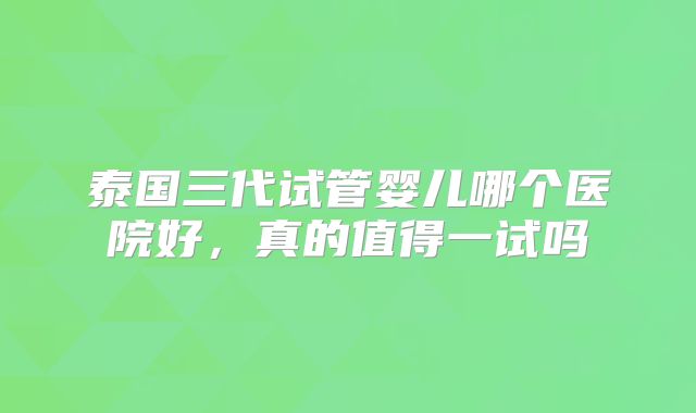 泰国三代试管婴儿哪个医院好,真的值得一试吗