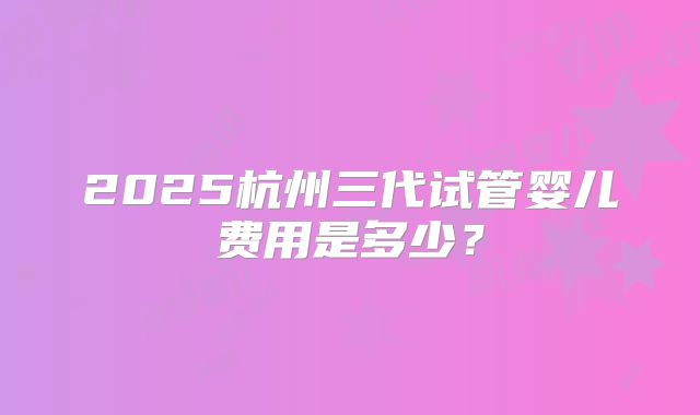 2025杭州三代试管婴儿费用是多少？