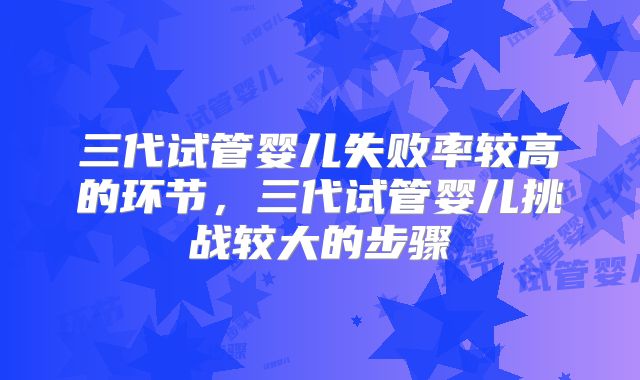 三代试管婴儿失败率较高的环节,三代试管婴儿挑战较大的步骤