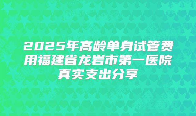 2025年高龄单身试管费用福建省龙岩市第一医院真实支出分享