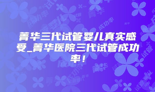 菁华三代试管婴儿真实感受_菁华医院三代试管成功率!