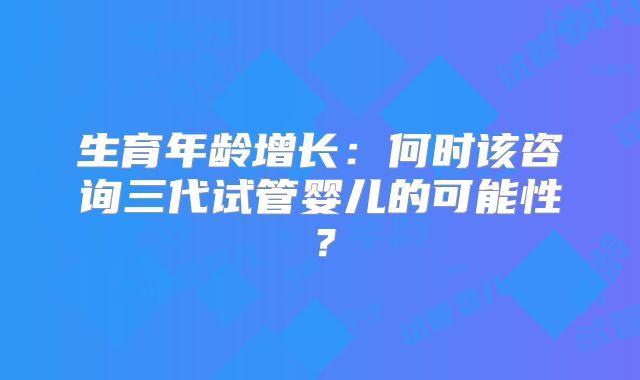生育年龄增长:何时该咨询三代试管婴儿的可能性?