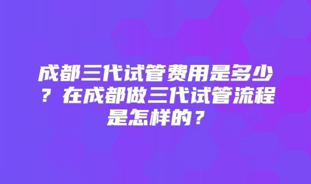 成都三代试管费用是多少？在成都做三代试管流程是怎样的？