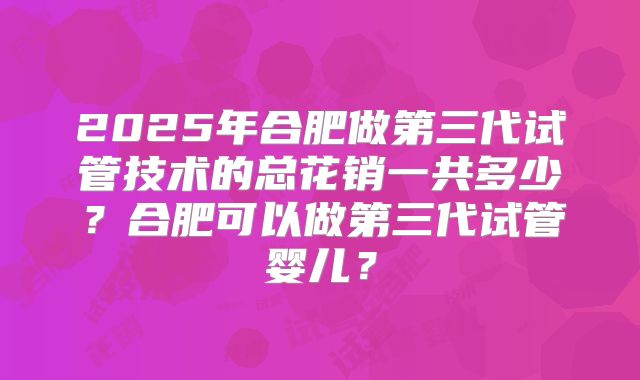 2025年合肥做第三代试管技术的总花销一共多少？合肥可以做第三代试管婴儿？