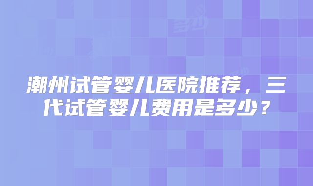 潮州试管婴儿医院推荐，三代试管婴儿费用是多少？