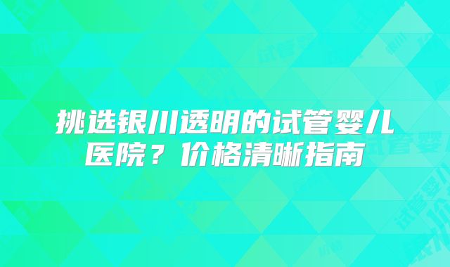 挑选银川透明的试管婴儿医院?价格清晰指南