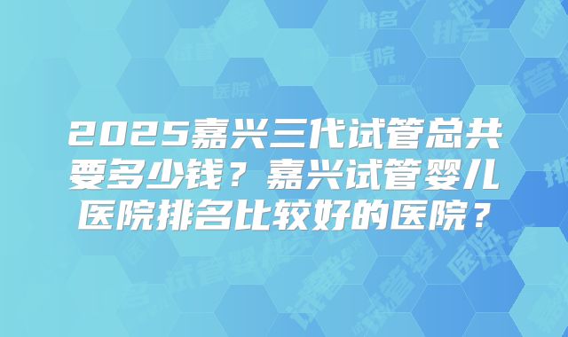 2025嘉兴三代试管总共要多少钱？嘉兴试管婴儿医院排名比较好的医院？